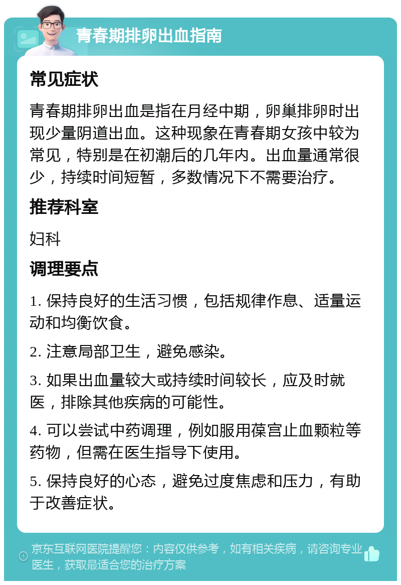 青春期排卵出血指南 常见症状 青春期排卵出血是指在月经中期，卵巢排卵时出现少量阴道出血。这种现象在青春期女孩中较为常见，特别是在初潮后的几年内。出血量通常很少，持续时间短暂，多数情况下不需要治疗。 推荐科室 妇科 调理要点 1. 保持良好的生活习惯，包括规律作息、适量运动和均衡饮食。 2. 注意局部卫生，避免感染。 3. 如果出血量较大或持续时间较长，应及时就医，排除其他疾病的可能性。 4. 可以尝试中药调理，例如服用葆宫止血颗粒等药物，但需在医生指导下使用。 5. 保持良好的心态，避免过度焦虑和压力，有助于改善症状。