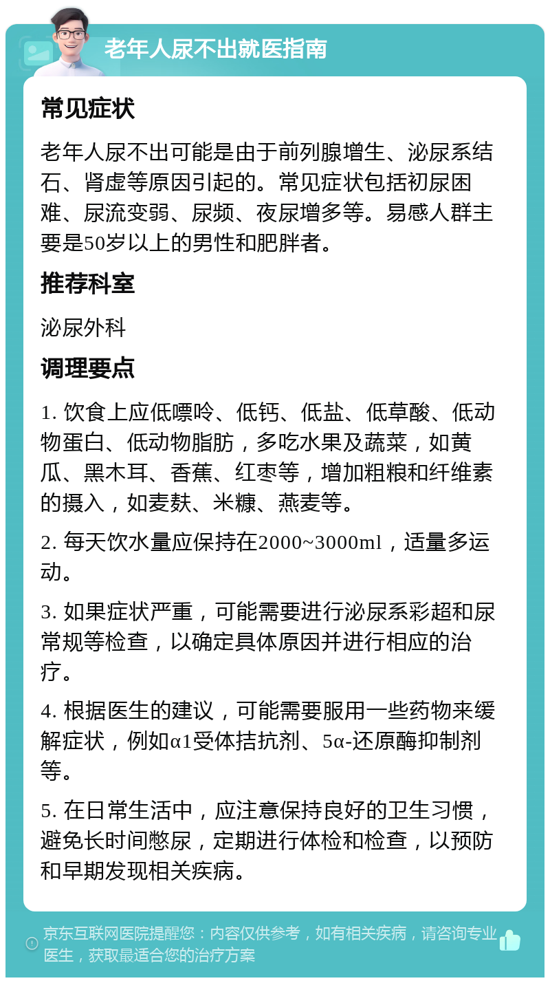 老年人尿不出就医指南 常见症状 老年人尿不出可能是由于前列腺增生、泌尿系结石、肾虚等原因引起的。常见症状包括初尿困难、尿流变弱、尿频、夜尿增多等。易感人群主要是50岁以上的男性和肥胖者。 推荐科室 泌尿外科 调理要点 1. 饮食上应低嘌呤、低钙、低盐、低草酸、低动物蛋白、低动物脂肪，多吃水果及蔬菜，如黄瓜、黑木耳、香蕉、红枣等，增加粗粮和纤维素的摄入，如麦麸、米糠、燕麦等。 2. 每天饮水量应保持在2000~3000ml，适量多运动。 3. 如果症状严重，可能需要进行泌尿系彩超和尿常规等检查，以确定具体原因并进行相应的治疗。 4. 根据医生的建议，可能需要服用一些药物来缓解症状，例如α1受体拮抗剂、5α-还原酶抑制剂等。 5. 在日常生活中，应注意保持良好的卫生习惯，避免长时间憋尿，定期进行体检和检查，以预防和早期发现相关疾病。