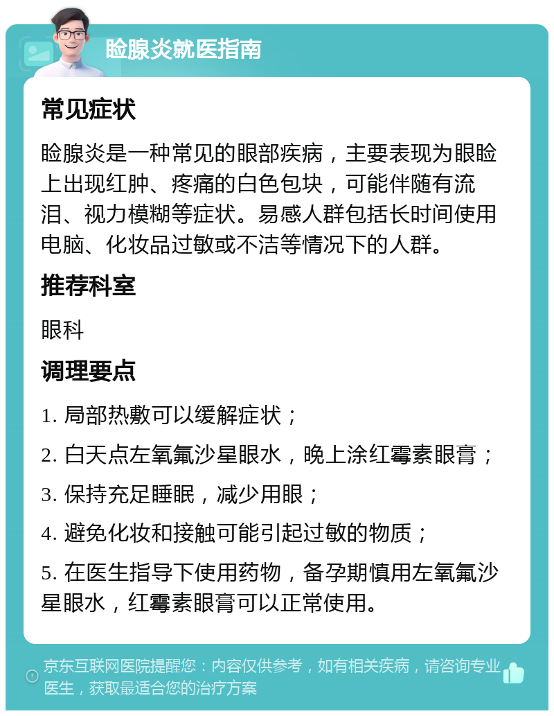 睑腺炎就医指南 常见症状 睑腺炎是一种常见的眼部疾病，主要表现为眼睑上出现红肿、疼痛的白色包块，可能伴随有流泪、视力模糊等症状。易感人群包括长时间使用电脑、化妆品过敏或不洁等情况下的人群。 推荐科室 眼科 调理要点 1. 局部热敷可以缓解症状； 2. 白天点左氧氟沙星眼水，晚上涂红霉素眼膏； 3. 保持充足睡眠，减少用眼； 4. 避免化妆和接触可能引起过敏的物质； 5. 在医生指导下使用药物，备孕期慎用左氧氟沙星眼水，红霉素眼膏可以正常使用。