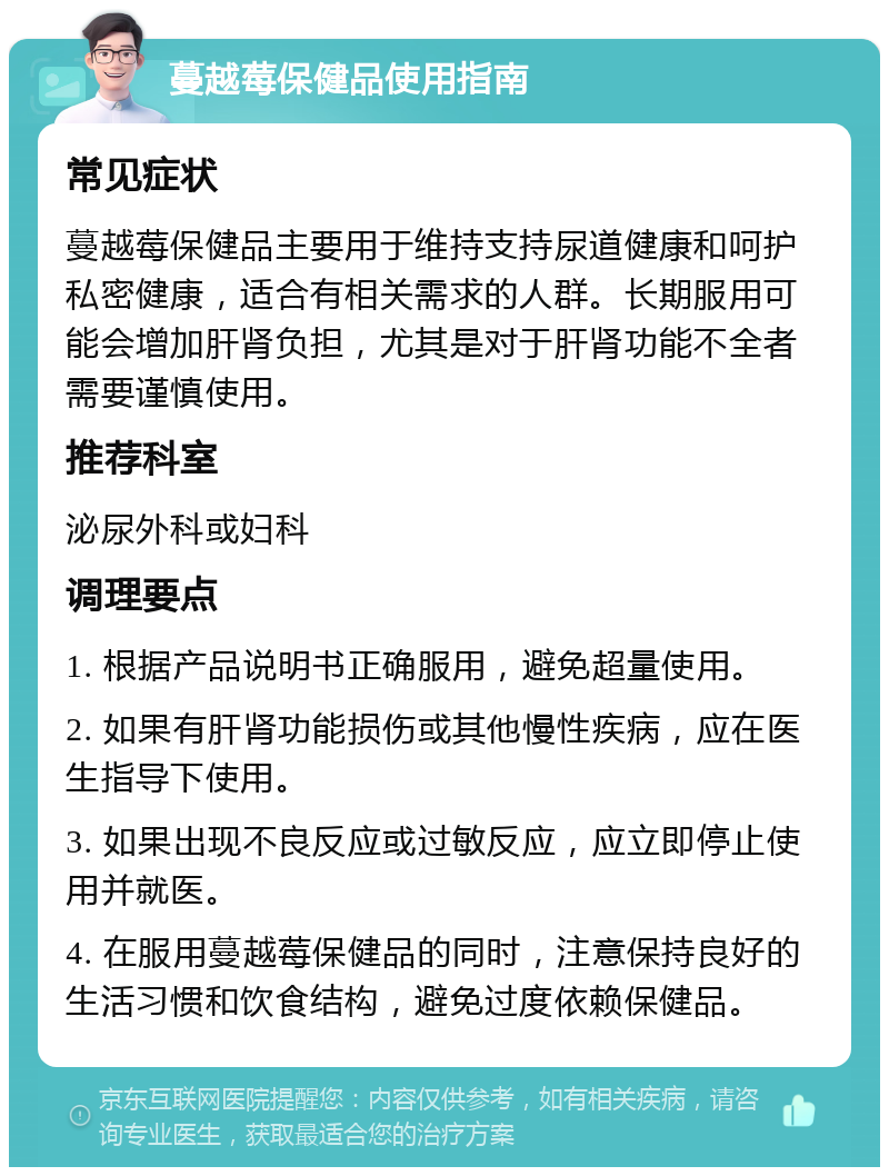 蔓越莓保健品使用指南 常见症状 蔓越莓保健品主要用于维持支持尿道健康和呵护私密健康，适合有相关需求的人群。长期服用可能会增加肝肾负担，尤其是对于肝肾功能不全者需要谨慎使用。 推荐科室 泌尿外科或妇科 调理要点 1. 根据产品说明书正确服用，避免超量使用。 2. 如果有肝肾功能损伤或其他慢性疾病，应在医生指导下使用。 3. 如果出现不良反应或过敏反应，应立即停止使用并就医。 4. 在服用蔓越莓保健品的同时，注意保持良好的生活习惯和饮食结构，避免过度依赖保健品。