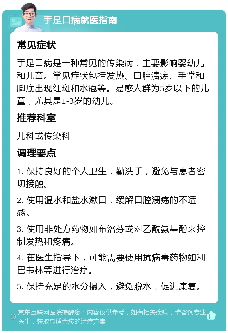 手足口病就医指南 常见症状 手足口病是一种常见的传染病，主要影响婴幼儿和儿童。常见症状包括发热、口腔溃疡、手掌和脚底出现红斑和水疱等。易感人群为5岁以下的儿童，尤其是1-3岁的幼儿。 推荐科室 儿科或传染科 调理要点 1. 保持良好的个人卫生，勤洗手，避免与患者密切接触。 2. 使用温水和盐水漱口，缓解口腔溃疡的不适感。 3. 使用非处方药物如布洛芬或对乙酰氨基酚来控制发热和疼痛。 4. 在医生指导下，可能需要使用抗病毒药物如利巴韦林等进行治疗。 5. 保持充足的水分摄入，避免脱水，促进康复。