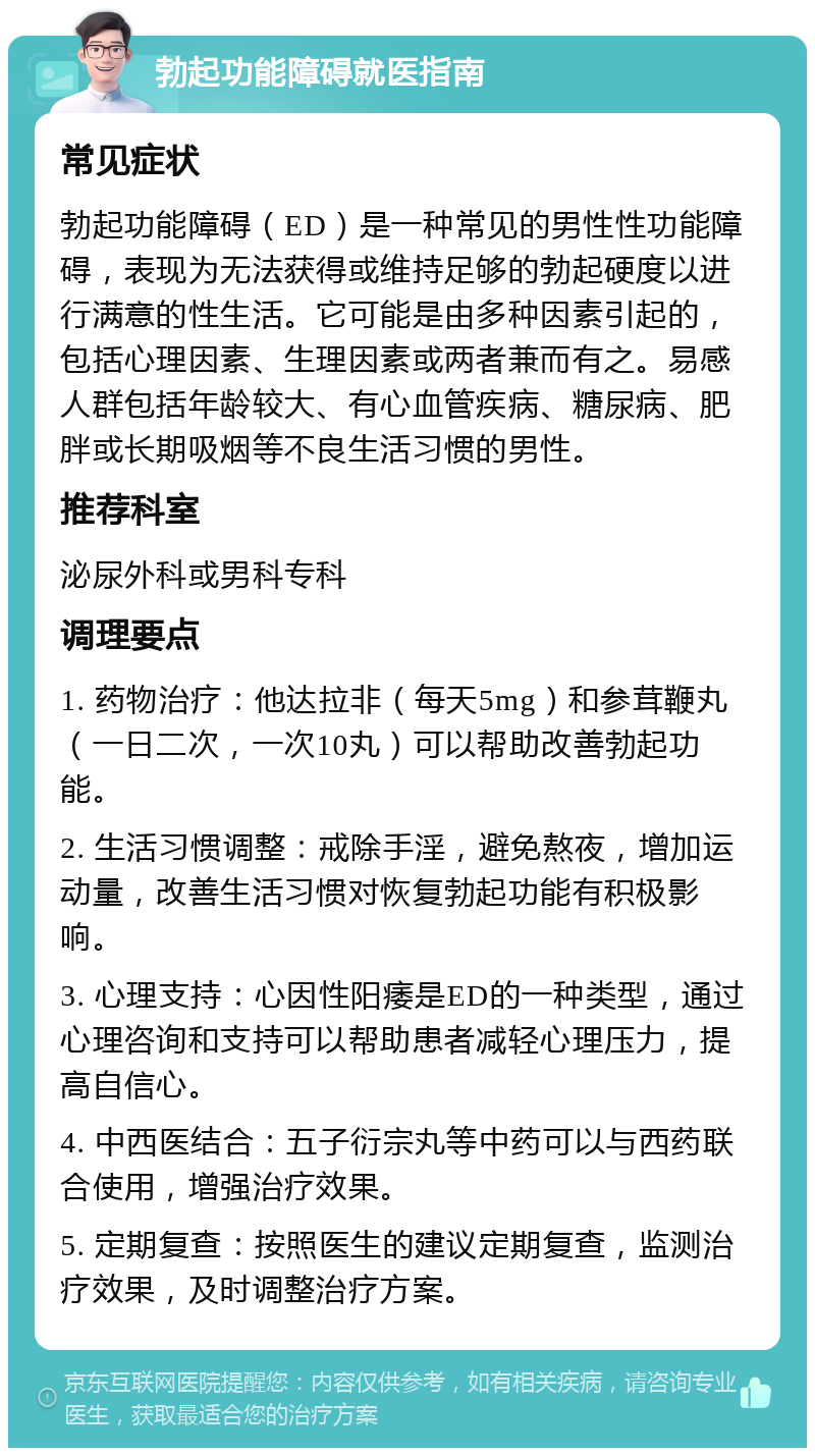 勃起功能障碍就医指南 常见症状 勃起功能障碍（ED）是一种常见的男性性功能障碍，表现为无法获得或维持足够的勃起硬度以进行满意的性生活。它可能是由多种因素引起的，包括心理因素、生理因素或两者兼而有之。易感人群包括年龄较大、有心血管疾病、糖尿病、肥胖或长期吸烟等不良生活习惯的男性。 推荐科室 泌尿外科或男科专科 调理要点 1. 药物治疗：他达拉非（每天5mg）和参茸鞭丸（一日二次，一次10丸）可以帮助改善勃起功能。 2. 生活习惯调整：戒除手淫，避免熬夜，增加运动量，改善生活习惯对恢复勃起功能有积极影响。 3. 心理支持：心因性阳痿是ED的一种类型，通过心理咨询和支持可以帮助患者减轻心理压力，提高自信心。 4. 中西医结合：五子衍宗丸等中药可以与西药联合使用，增强治疗效果。 5. 定期复查：按照医生的建议定期复查，监测治疗效果，及时调整治疗方案。