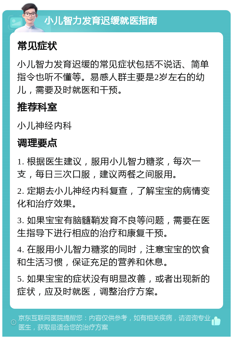 小儿智力发育迟缓就医指南 常见症状 小儿智力发育迟缓的常见症状包括不说话、简单指令也听不懂等。易感人群主要是2岁左右的幼儿，需要及时就医和干预。 推荐科室 小儿神经内科 调理要点 1. 根据医生建议，服用小儿智力糖浆，每次一支，每日三次口服，建议两餐之间服用。 2. 定期去小儿神经内科复查，了解宝宝的病情变化和治疗效果。 3. 如果宝宝有脑髓鞘发育不良等问题，需要在医生指导下进行相应的治疗和康复干预。 4. 在服用小儿智力糖浆的同时，注意宝宝的饮食和生活习惯，保证充足的营养和休息。 5. 如果宝宝的症状没有明显改善，或者出现新的症状，应及时就医，调整治疗方案。