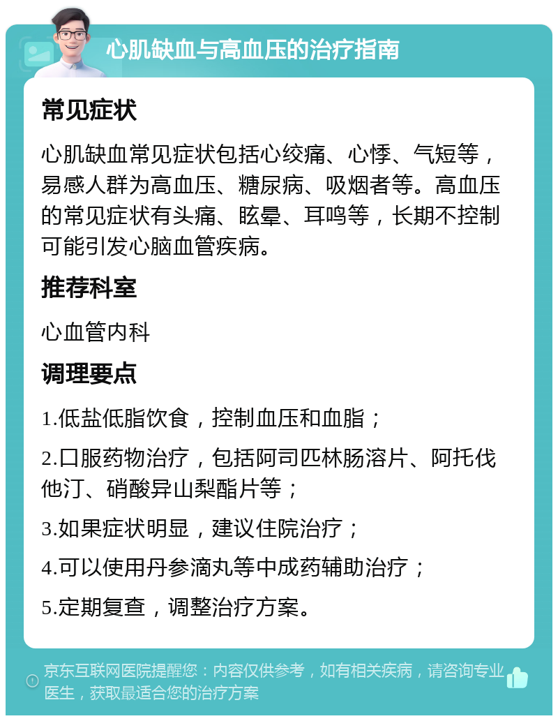 心肌缺血与高血压的治疗指南 常见症状 心肌缺血常见症状包括心绞痛、心悸、气短等，易感人群为高血压、糖尿病、吸烟者等。高血压的常见症状有头痛、眩晕、耳鸣等，长期不控制可能引发心脑血管疾病。 推荐科室 心血管内科 调理要点 1.低盐低脂饮食，控制血压和血脂； 2.口服药物治疗，包括阿司匹林肠溶片、阿托伐他汀、硝酸异山梨酯片等； 3.如果症状明显，建议住院治疗； 4.可以使用丹参滴丸等中成药辅助治疗； 5.定期复查，调整治疗方案。