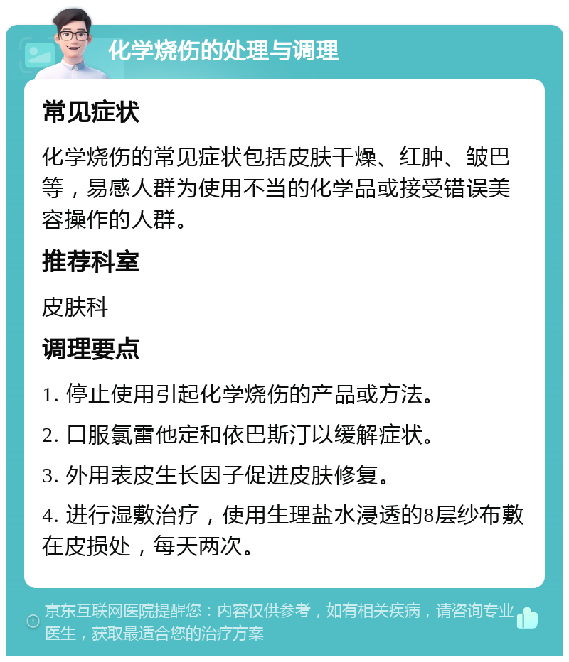 化学烧伤的处理与调理 常见症状 化学烧伤的常见症状包括皮肤干燥、红肿、皱巴等，易感人群为使用不当的化学品或接受错误美容操作的人群。 推荐科室 皮肤科 调理要点 1. 停止使用引起化学烧伤的产品或方法。 2. 口服氯雷他定和依巴斯汀以缓解症状。 3. 外用表皮生长因子促进皮肤修复。 4. 进行湿敷治疗，使用生理盐水浸透的8层纱布敷在皮损处，每天两次。