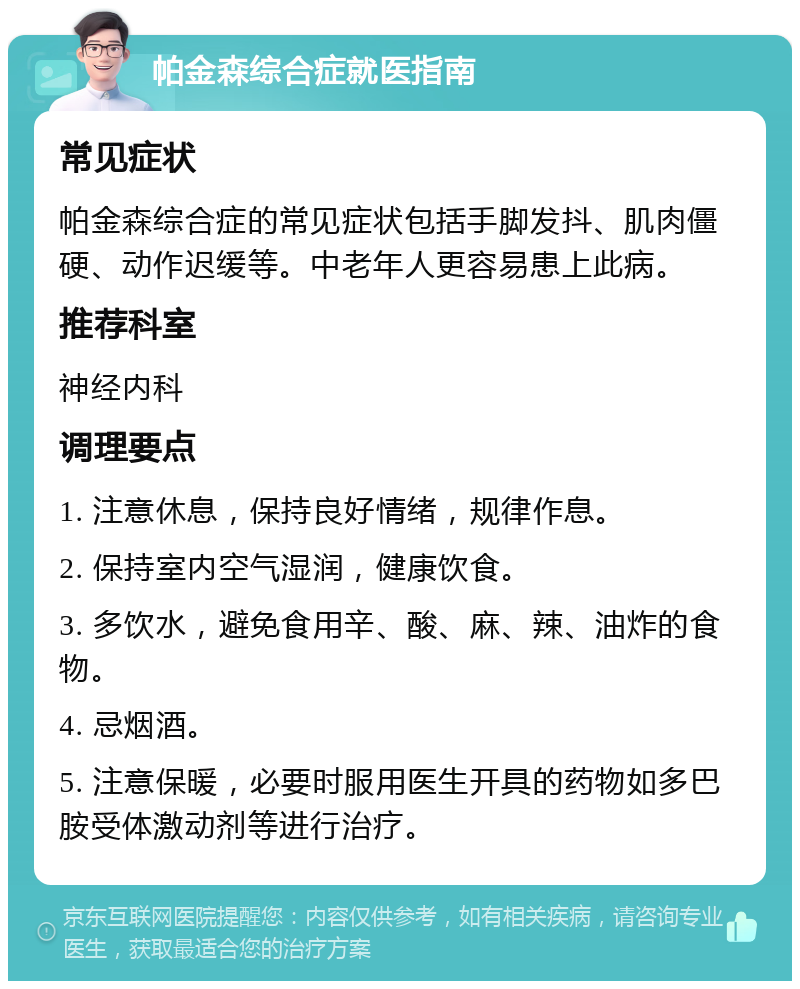 帕金森综合症就医指南 常见症状 帕金森综合症的常见症状包括手脚发抖、肌肉僵硬、动作迟缓等。中老年人更容易患上此病。 推荐科室 神经内科 调理要点 1. 注意休息，保持良好情绪，规律作息。 2. 保持室内空气湿润，健康饮食。 3. 多饮水，避免食用辛、酸、麻、辣、油炸的食物。 4. 忌烟酒。 5. 注意保暖，必要时服用医生开具的药物如多巴胺受体激动剂等进行治疗。