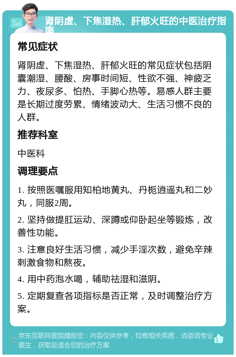 肾阴虚、下焦湿热、肝郁火旺的中医治疗指南 常见症状 肾阴虚、下焦湿热、肝郁火旺的常见症状包括阴囊潮湿、腰酸、房事时间短、性欲不强、神疲乏力、夜尿多、怕热、手脚心热等。易感人群主要是长期过度劳累、情绪波动大、生活习惯不良的人群。 推荐科室 中医科 调理要点 1. 按照医嘱服用知柏地黄丸、丹栀逍遥丸和二妙丸，同服2周。 2. 坚持做提肛运动、深蹲或仰卧起坐等锻炼，改善性功能。 3. 注意良好生活习惯，减少手淫次数，避免辛辣刺激食物和熬夜。 4. 用中药泡水喝，辅助祛湿和滋阴。 5. 定期复查各项指标是否正常，及时调整治疗方案。