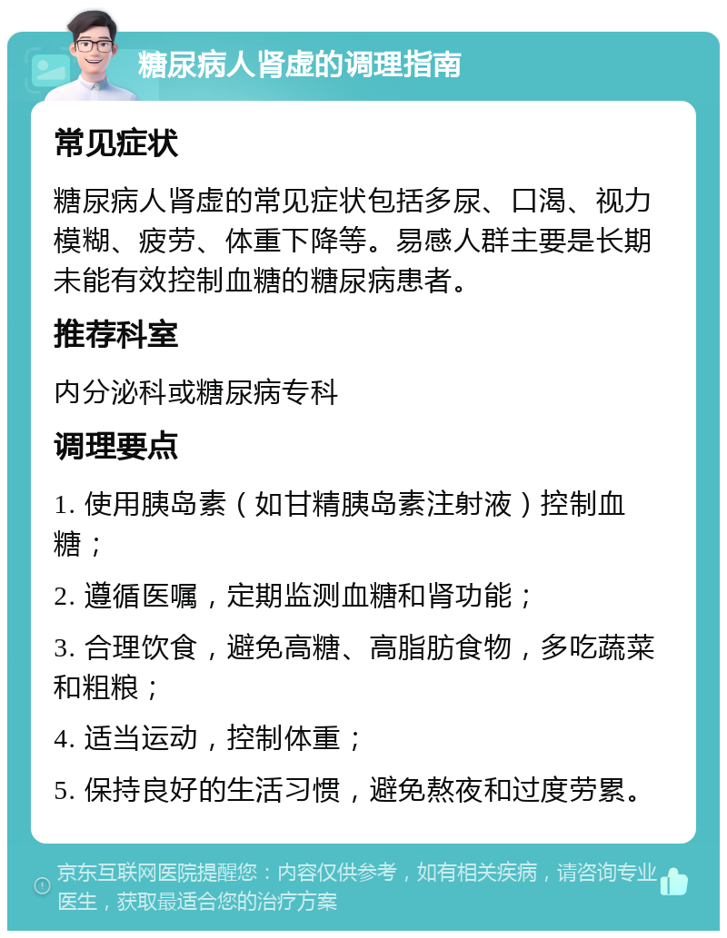 糖尿病人肾虚的调理指南 常见症状 糖尿病人肾虚的常见症状包括多尿、口渴、视力模糊、疲劳、体重下降等。易感人群主要是长期未能有效控制血糖的糖尿病患者。 推荐科室 内分泌科或糖尿病专科 调理要点 1. 使用胰岛素（如甘精胰岛素注射液）控制血糖； 2. 遵循医嘱，定期监测血糖和肾功能； 3. 合理饮食，避免高糖、高脂肪食物，多吃蔬菜和粗粮； 4. 适当运动，控制体重； 5. 保持良好的生活习惯，避免熬夜和过度劳累。