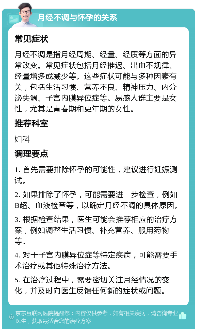 月经不调与怀孕的关系 常见症状 月经不调是指月经周期、经量、经质等方面的异常改变。常见症状包括月经推迟、出血不规律、经量增多或减少等。这些症状可能与多种因素有关，包括生活习惯、营养不良、精神压力、内分泌失调、子宫内膜异位症等。易感人群主要是女性，尤其是青春期和更年期的女性。 推荐科室 妇科 调理要点 1. 首先需要排除怀孕的可能性，建议进行妊娠测试。 2. 如果排除了怀孕，可能需要进一步检查，例如B超、血液检查等，以确定月经不调的具体原因。 3. 根据检查结果，医生可能会推荐相应的治疗方案，例如调整生活习惯、补充营养、服用药物等。 4. 对于子宫内膜异位症等特定疾病，可能需要手术治疗或其他特殊治疗方法。 5. 在治疗过程中，需要密切关注月经情况的变化，并及时向医生反馈任何新的症状或问题。