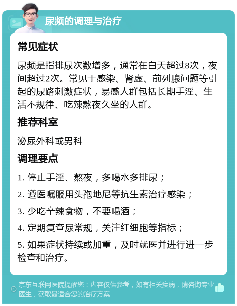 尿频的调理与治疗 常见症状 尿频是指排尿次数增多，通常在白天超过8次，夜间超过2次。常见于感染、肾虚、前列腺问题等引起的尿路刺激症状，易感人群包括长期手淫、生活不规律、吃辣熬夜久坐的人群。 推荐科室 泌尿外科或男科 调理要点 1. 停止手淫、熬夜，多喝水多排尿； 2. 遵医嘱服用头孢地尼等抗生素治疗感染； 3. 少吃辛辣食物，不要喝酒； 4. 定期复查尿常规，关注红细胞等指标； 5. 如果症状持续或加重，及时就医并进行进一步检查和治疗。