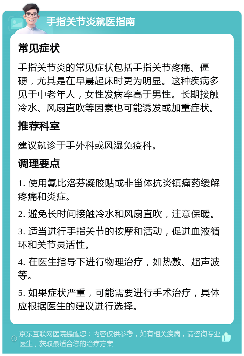 手指关节炎就医指南 常见症状 手指关节炎的常见症状包括手指关节疼痛、僵硬，尤其是在早晨起床时更为明显。这种疾病多见于中老年人，女性发病率高于男性。长期接触冷水、风扇直吹等因素也可能诱发或加重症状。 推荐科室 建议就诊于手外科或风湿免疫科。 调理要点 1. 使用氟比洛芬凝胶贴或非甾体抗炎镇痛药缓解疼痛和炎症。 2. 避免长时间接触冷水和风扇直吹，注意保暖。 3. 适当进行手指关节的按摩和活动，促进血液循环和关节灵活性。 4. 在医生指导下进行物理治疗，如热敷、超声波等。 5. 如果症状严重，可能需要进行手术治疗，具体应根据医生的建议进行选择。