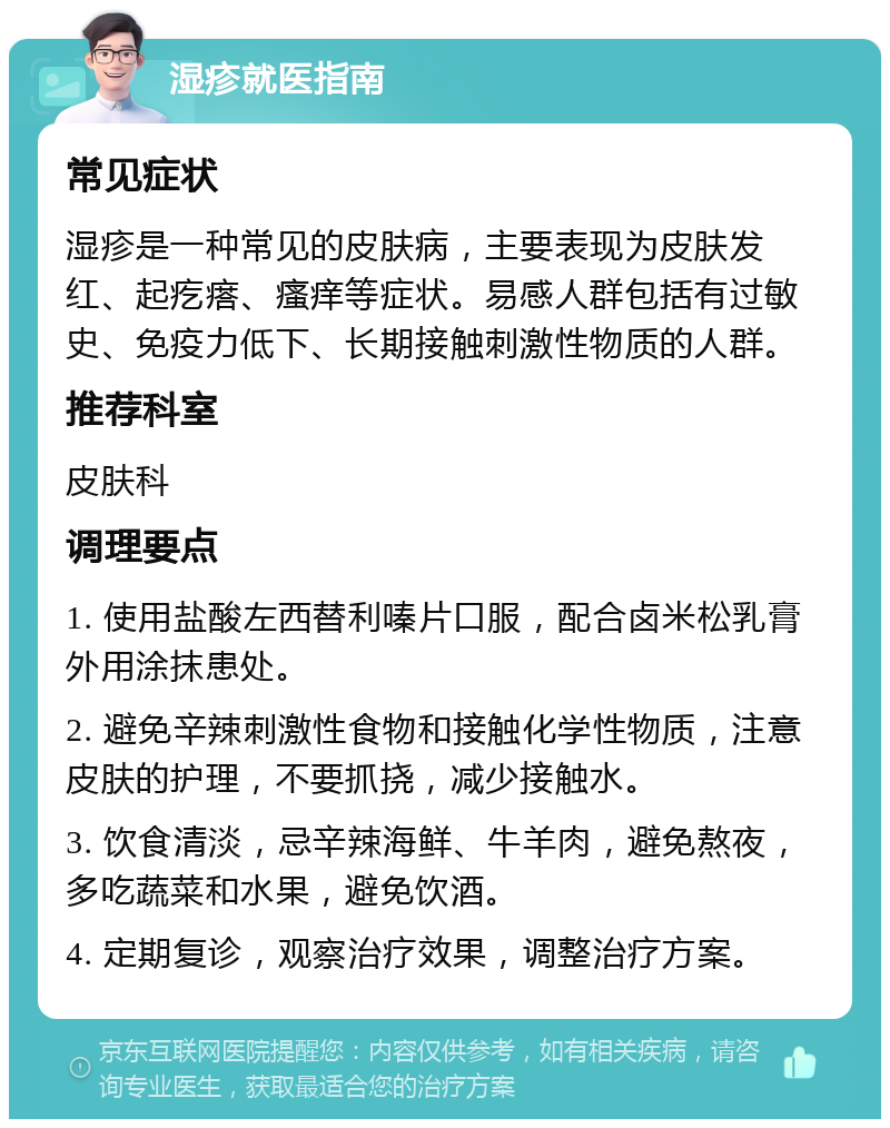 湿疹就医指南 常见症状 湿疹是一种常见的皮肤病，主要表现为皮肤发红、起疙瘩、瘙痒等症状。易感人群包括有过敏史、免疫力低下、长期接触刺激性物质的人群。 推荐科室 皮肤科 调理要点 1. 使用盐酸左西替利嗪片口服，配合卤米松乳膏外用涂抹患处。 2. 避免辛辣刺激性食物和接触化学性物质，注意皮肤的护理，不要抓挠，减少接触水。 3. 饮食清淡，忌辛辣海鲜、牛羊肉，避免熬夜，多吃蔬菜和水果，避免饮酒。 4. 定期复诊，观察治疗效果，调整治疗方案。