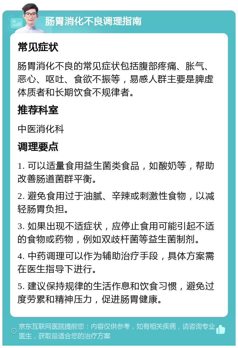 肠胃消化不良调理指南 常见症状 肠胃消化不良的常见症状包括腹部疼痛、胀气、恶心、呕吐、食欲不振等，易感人群主要是脾虚体质者和长期饮食不规律者。 推荐科室 中医消化科 调理要点 1. 可以适量食用益生菌类食品，如酸奶等，帮助改善肠道菌群平衡。 2. 避免食用过于油腻、辛辣或刺激性食物，以减轻肠胃负担。 3. 如果出现不适症状，应停止食用可能引起不适的食物或药物，例如双歧杆菌等益生菌制剂。 4. 中药调理可以作为辅助治疗手段，具体方案需在医生指导下进行。 5. 建议保持规律的生活作息和饮食习惯，避免过度劳累和精神压力，促进肠胃健康。