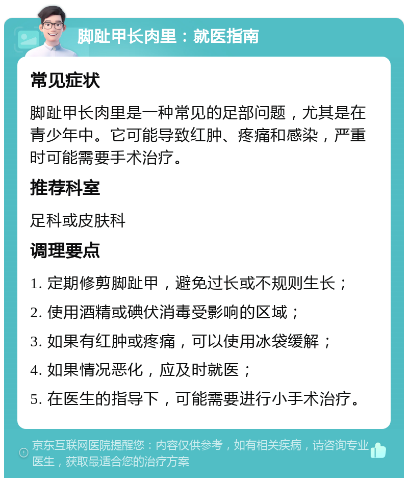 脚趾甲长肉里：就医指南 常见症状 脚趾甲长肉里是一种常见的足部问题，尤其是在青少年中。它可能导致红肿、疼痛和感染，严重时可能需要手术治疗。 推荐科室 足科或皮肤科 调理要点 1. 定期修剪脚趾甲，避免过长或不规则生长； 2. 使用酒精或碘伏消毒受影响的区域； 3. 如果有红肿或疼痛，可以使用冰袋缓解； 4. 如果情况恶化，应及时就医； 5. 在医生的指导下，可能需要进行小手术治疗。