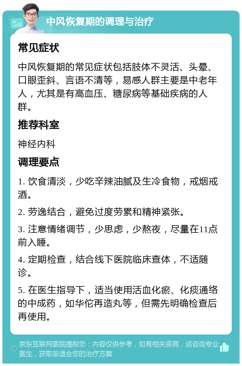 中风恢复期的调理与治疗 常见症状 中风恢复期的常见症状包括肢体不灵活、头晕、口眼歪斜、言语不清等，易感人群主要是中老年人，尤其是有高血压、糖尿病等基础疾病的人群。 推荐科室 神经内科 调理要点 1. 饮食清淡，少吃辛辣油腻及生冷食物，戒烟戒酒。 2. 劳逸结合，避免过度劳累和精神紧张。 3. 注意情绪调节，少思虑，少熬夜，尽量在11点前入睡。 4. 定期检查，结合线下医院临床查体，不适随诊。 5. 在医生指导下，适当使用活血化瘀、化痰通络的中成药，如华佗再造丸等，但需先明确检查后再使用。