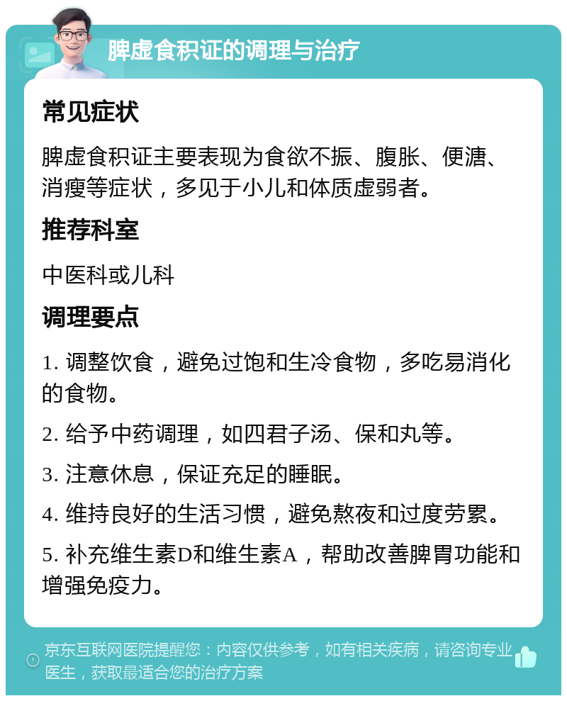 脾虚食积证的调理与治疗 常见症状 脾虚食积证主要表现为食欲不振、腹胀、便溏、消瘦等症状，多见于小儿和体质虚弱者。 推荐科室 中医科或儿科 调理要点 1. 调整饮食，避免过饱和生冷食物，多吃易消化的食物。 2. 给予中药调理，如四君子汤、保和丸等。 3. 注意休息，保证充足的睡眠。 4. 维持良好的生活习惯，避免熬夜和过度劳累。 5. 补充维生素D和维生素A，帮助改善脾胃功能和增强免疫力。