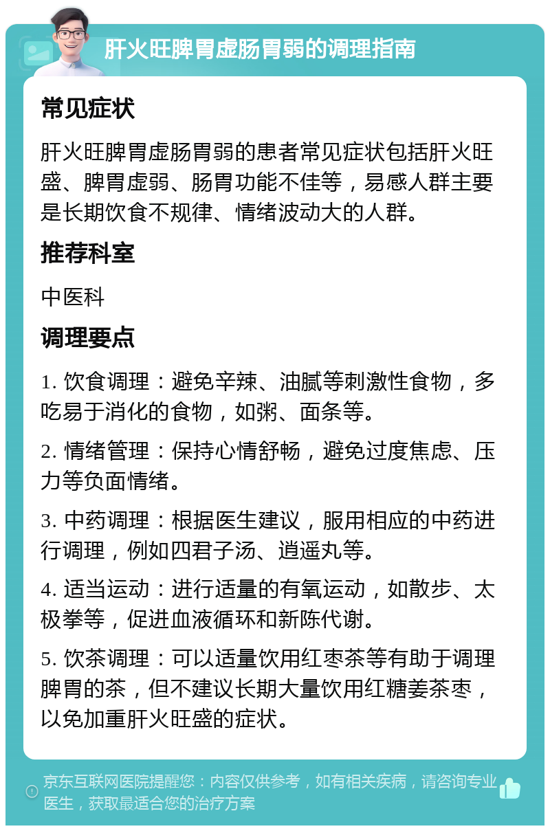 肝火旺脾胃虚肠胃弱的调理指南 常见症状 肝火旺脾胃虚肠胃弱的患者常见症状包括肝火旺盛、脾胃虚弱、肠胃功能不佳等，易感人群主要是长期饮食不规律、情绪波动大的人群。 推荐科室 中医科 调理要点 1. 饮食调理：避免辛辣、油腻等刺激性食物，多吃易于消化的食物，如粥、面条等。 2. 情绪管理：保持心情舒畅，避免过度焦虑、压力等负面情绪。 3. 中药调理：根据医生建议，服用相应的中药进行调理，例如四君子汤、逍遥丸等。 4. 适当运动：进行适量的有氧运动，如散步、太极拳等，促进血液循环和新陈代谢。 5. 饮茶调理：可以适量饮用红枣茶等有助于调理脾胃的茶，但不建议长期大量饮用红糖姜茶枣，以免加重肝火旺盛的症状。