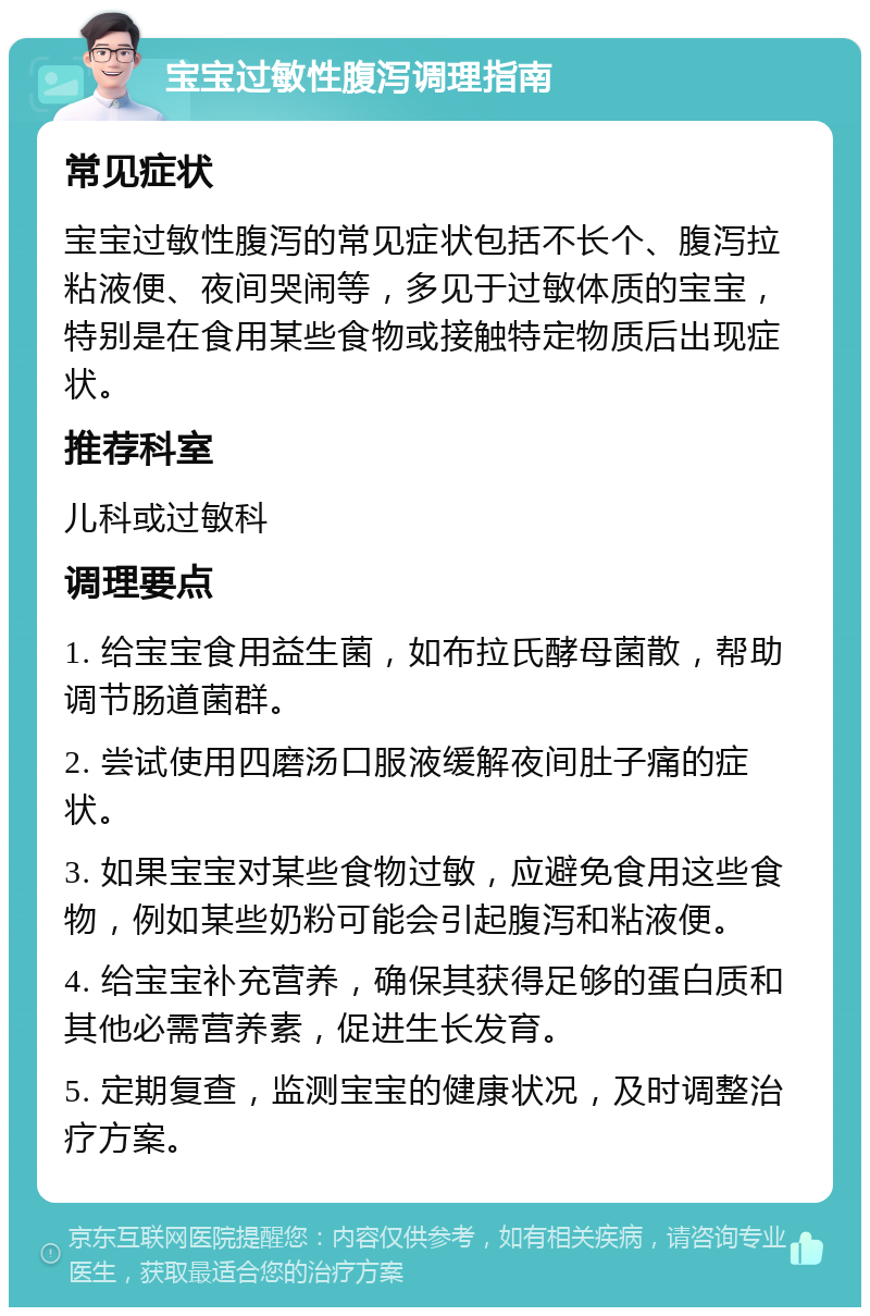 宝宝过敏性腹泻调理指南 常见症状 宝宝过敏性腹泻的常见症状包括不长个、腹泻拉粘液便、夜间哭闹等，多见于过敏体质的宝宝，特别是在食用某些食物或接触特定物质后出现症状。 推荐科室 儿科或过敏科 调理要点 1. 给宝宝食用益生菌，如布拉氏酵母菌散，帮助调节肠道菌群。 2. 尝试使用四磨汤口服液缓解夜间肚子痛的症状。 3. 如果宝宝对某些食物过敏，应避免食用这些食物，例如某些奶粉可能会引起腹泻和粘液便。 4. 给宝宝补充营养，确保其获得足够的蛋白质和其他必需营养素，促进生长发育。 5. 定期复查，监测宝宝的健康状况，及时调整治疗方案。