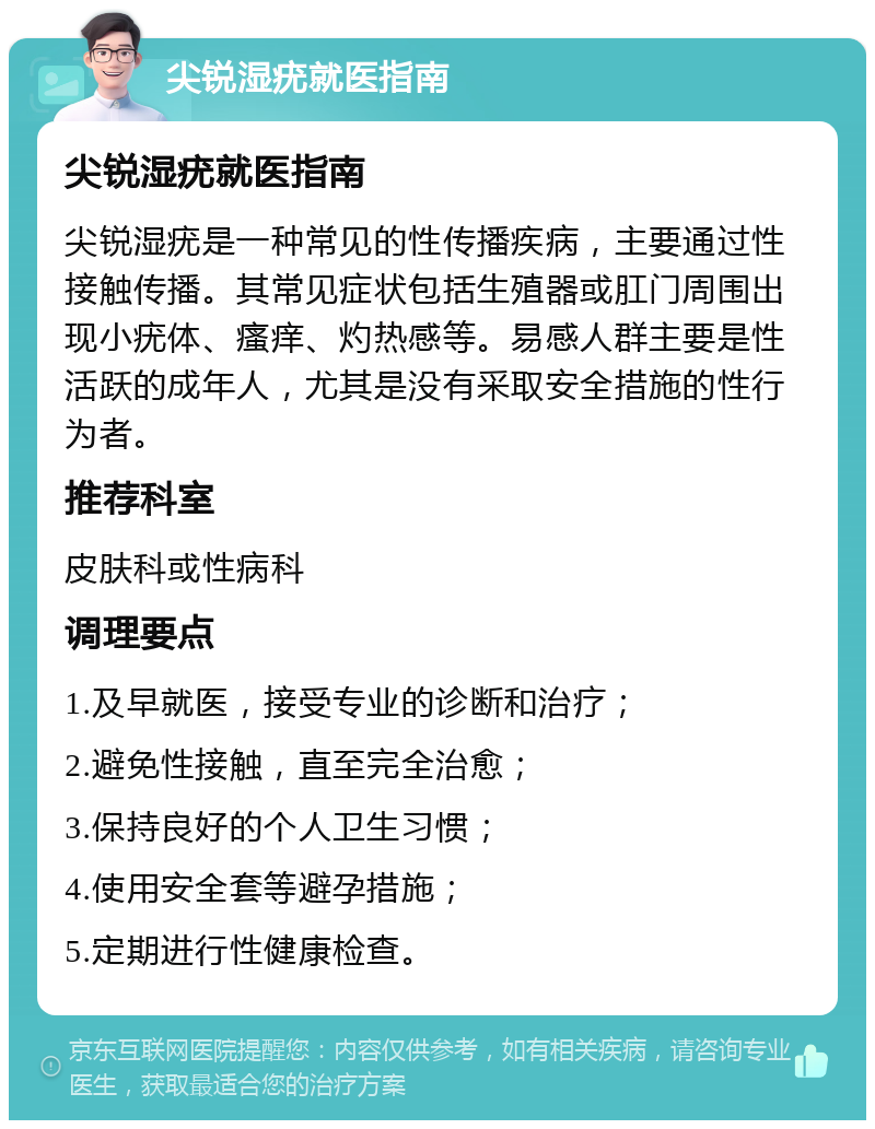 尖锐湿疣就医指南 尖锐湿疣就医指南 尖锐湿疣是一种常见的性传播疾病，主要通过性接触传播。其常见症状包括生殖器或肛门周围出现小疣体、瘙痒、灼热感等。易感人群主要是性活跃的成年人，尤其是没有采取安全措施的性行为者。 推荐科室 皮肤科或性病科 调理要点 1.及早就医，接受专业的诊断和治疗； 2.避免性接触，直至完全治愈； 3.保持良好的个人卫生习惯； 4.使用安全套等避孕措施； 5.定期进行性健康检查。