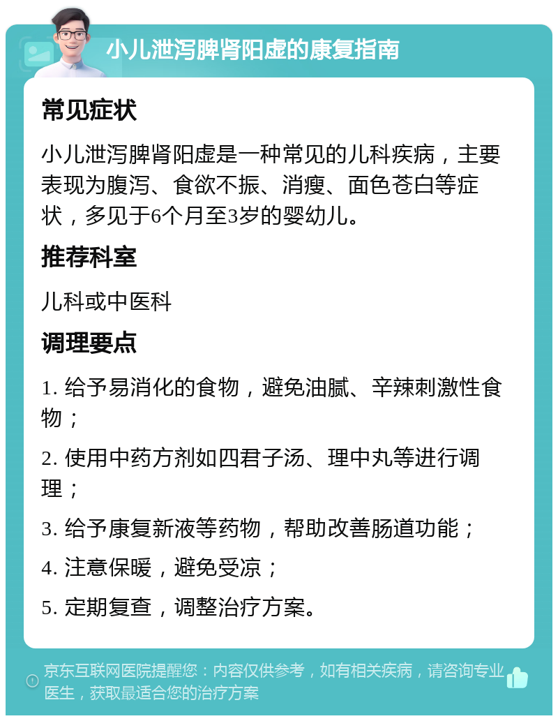 小儿泄泻脾肾阳虚的康复指南 常见症状 小儿泄泻脾肾阳虚是一种常见的儿科疾病，主要表现为腹泻、食欲不振、消瘦、面色苍白等症状，多见于6个月至3岁的婴幼儿。 推荐科室 儿科或中医科 调理要点 1. 给予易消化的食物，避免油腻、辛辣刺激性食物； 2. 使用中药方剂如四君子汤、理中丸等进行调理； 3. 给予康复新液等药物，帮助改善肠道功能； 4. 注意保暖，避免受凉； 5. 定期复查，调整治疗方案。