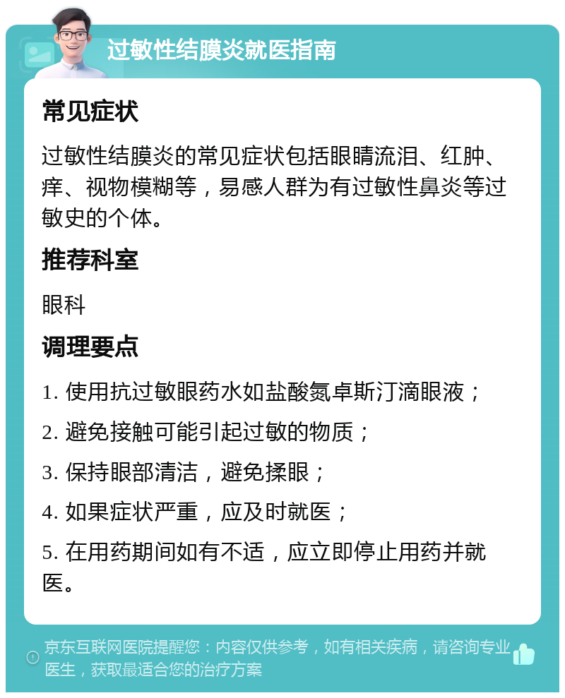 过敏性结膜炎就医指南 常见症状 过敏性结膜炎的常见症状包括眼睛流泪、红肿、痒、视物模糊等，易感人群为有过敏性鼻炎等过敏史的个体。 推荐科室 眼科 调理要点 1. 使用抗过敏眼药水如盐酸氮卓斯汀滴眼液； 2. 避免接触可能引起过敏的物质； 3. 保持眼部清洁，避免揉眼； 4. 如果症状严重，应及时就医； 5. 在用药期间如有不适，应立即停止用药并就医。