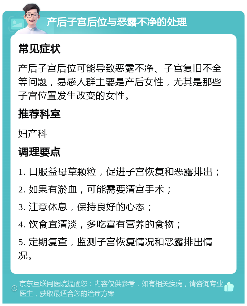 产后子宫后位与恶露不净的处理 常见症状 产后子宫后位可能导致恶露不净、子宫复旧不全等问题，易感人群主要是产后女性，尤其是那些子宫位置发生改变的女性。 推荐科室 妇产科 调理要点 1. 口服益母草颗粒，促进子宫恢复和恶露排出； 2. 如果有淤血，可能需要清宫手术； 3. 注意休息，保持良好的心态； 4. 饮食宜清淡，多吃富有营养的食物； 5. 定期复查，监测子宫恢复情况和恶露排出情况。