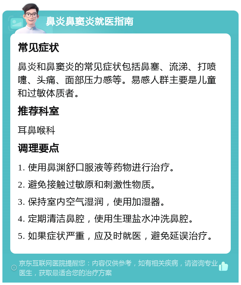 鼻炎鼻窦炎就医指南 常见症状 鼻炎和鼻窦炎的常见症状包括鼻塞、流涕、打喷嚏、头痛、面部压力感等。易感人群主要是儿童和过敏体质者。 推荐科室 耳鼻喉科 调理要点 1. 使用鼻渊舒口服液等药物进行治疗。 2. 避免接触过敏原和刺激性物质。 3. 保持室内空气湿润，使用加湿器。 4. 定期清洁鼻腔，使用生理盐水冲洗鼻腔。 5. 如果症状严重，应及时就医，避免延误治疗。