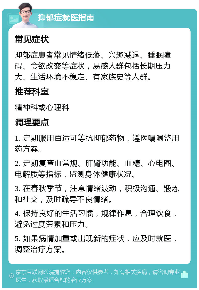 抑郁症就医指南 常见症状 抑郁症患者常见情绪低落、兴趣减退、睡眠障碍、食欲改变等症状，易感人群包括长期压力大、生活环境不稳定、有家族史等人群。 推荐科室 精神科或心理科 调理要点 1. 定期服用百适可等抗抑郁药物，遵医嘱调整用药方案。 2. 定期复查血常规、肝肾功能、血糖、心电图、电解质等指标，监测身体健康状况。 3. 在春秋季节，注意情绪波动，积极沟通、锻炼和社交，及时疏导不良情绪。 4. 保持良好的生活习惯，规律作息，合理饮食，避免过度劳累和压力。 5. 如果病情加重或出现新的症状，应及时就医，调整治疗方案。