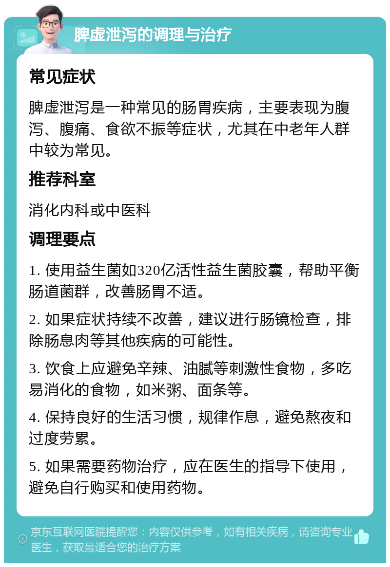 脾虚泄泻的调理与治疗 常见症状 脾虚泄泻是一种常见的肠胃疾病，主要表现为腹泻、腹痛、食欲不振等症状，尤其在中老年人群中较为常见。 推荐科室 消化内科或中医科 调理要点 1. 使用益生菌如320亿活性益生菌胶囊，帮助平衡肠道菌群，改善肠胃不适。 2. 如果症状持续不改善，建议进行肠镜检查，排除肠息肉等其他疾病的可能性。 3. 饮食上应避免辛辣、油腻等刺激性食物，多吃易消化的食物，如米粥、面条等。 4. 保持良好的生活习惯，规律作息，避免熬夜和过度劳累。 5. 如果需要药物治疗，应在医生的指导下使用，避免自行购买和使用药物。