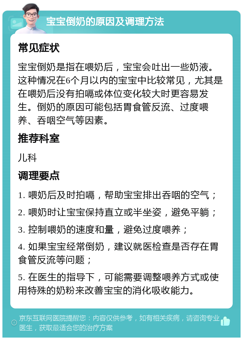 宝宝倒奶的原因及调理方法 常见症状 宝宝倒奶是指在喂奶后，宝宝会吐出一些奶液。这种情况在6个月以内的宝宝中比较常见，尤其是在喂奶后没有拍嗝或体位变化较大时更容易发生。倒奶的原因可能包括胃食管反流、过度喂养、吞咽空气等因素。 推荐科室 儿科 调理要点 1. 喂奶后及时拍嗝，帮助宝宝排出吞咽的空气； 2. 喂奶时让宝宝保持直立或半坐姿，避免平躺； 3. 控制喂奶的速度和量，避免过度喂养； 4. 如果宝宝经常倒奶，建议就医检查是否存在胃食管反流等问题； 5. 在医生的指导下，可能需要调整喂养方式或使用特殊的奶粉来改善宝宝的消化吸收能力。