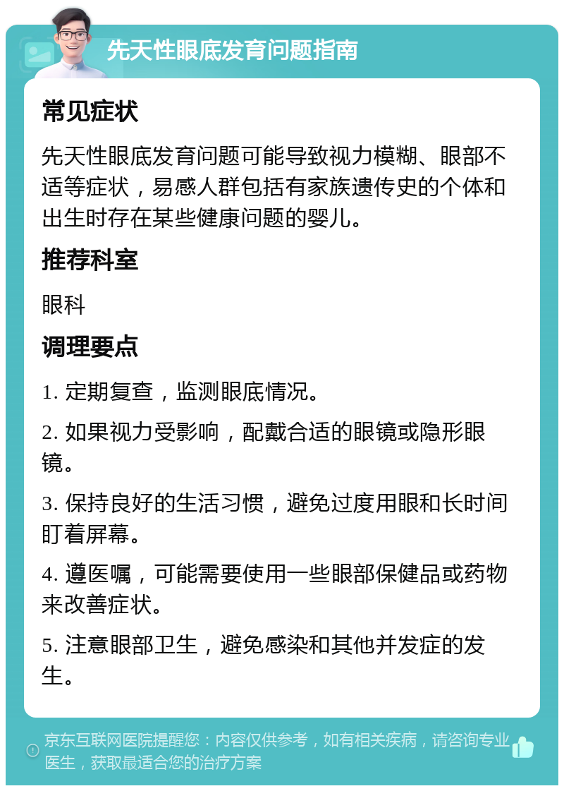 先天性眼底发育问题指南 常见症状 先天性眼底发育问题可能导致视力模糊、眼部不适等症状，易感人群包括有家族遗传史的个体和出生时存在某些健康问题的婴儿。 推荐科室 眼科 调理要点 1. 定期复查，监测眼底情况。 2. 如果视力受影响，配戴合适的眼镜或隐形眼镜。 3. 保持良好的生活习惯，避免过度用眼和长时间盯着屏幕。 4. 遵医嘱，可能需要使用一些眼部保健品或药物来改善症状。 5. 注意眼部卫生，避免感染和其他并发症的发生。