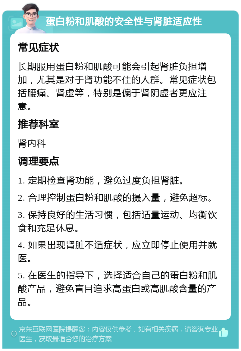 蛋白粉和肌酸的安全性与肾脏适应性 常见症状 长期服用蛋白粉和肌酸可能会引起肾脏负担增加，尤其是对于肾功能不佳的人群。常见症状包括腰痛、肾虚等，特别是偏于肾阴虚者更应注意。 推荐科室 肾内科 调理要点 1. 定期检查肾功能，避免过度负担肾脏。 2. 合理控制蛋白粉和肌酸的摄入量，避免超标。 3. 保持良好的生活习惯，包括适量运动、均衡饮食和充足休息。 4. 如果出现肾脏不适症状，应立即停止使用并就医。 5. 在医生的指导下，选择适合自己的蛋白粉和肌酸产品，避免盲目追求高蛋白或高肌酸含量的产品。