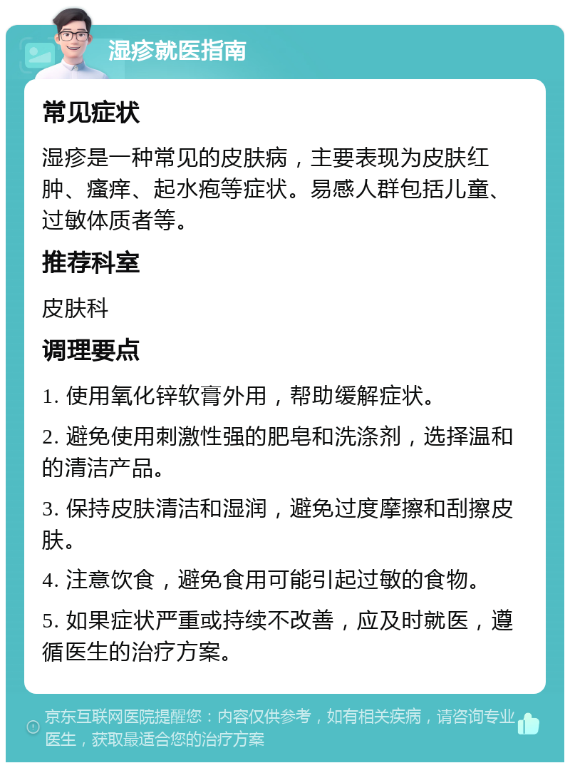 湿疹就医指南 常见症状 湿疹是一种常见的皮肤病，主要表现为皮肤红肿、瘙痒、起水疱等症状。易感人群包括儿童、过敏体质者等。 推荐科室 皮肤科 调理要点 1. 使用氧化锌软膏外用，帮助缓解症状。 2. 避免使用刺激性强的肥皂和洗涤剂，选择温和的清洁产品。 3. 保持皮肤清洁和湿润，避免过度摩擦和刮擦皮肤。 4. 注意饮食，避免食用可能引起过敏的食物。 5. 如果症状严重或持续不改善，应及时就医，遵循医生的治疗方案。