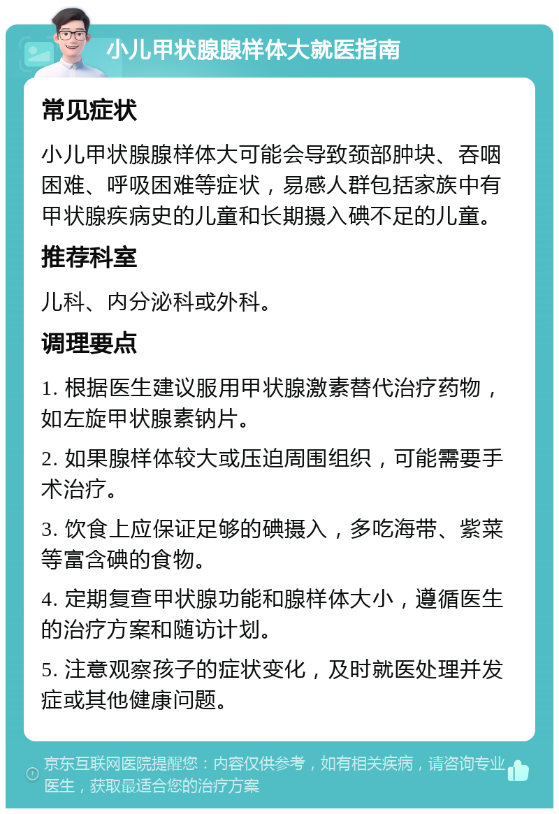 小儿甲状腺腺样体大就医指南 常见症状 小儿甲状腺腺样体大可能会导致颈部肿块、吞咽困难、呼吸困难等症状，易感人群包括家族中有甲状腺疾病史的儿童和长期摄入碘不足的儿童。 推荐科室 儿科、内分泌科或外科。 调理要点 1. 根据医生建议服用甲状腺激素替代治疗药物，如左旋甲状腺素钠片。 2. 如果腺样体较大或压迫周围组织，可能需要手术治疗。 3. 饮食上应保证足够的碘摄入，多吃海带、紫菜等富含碘的食物。 4. 定期复查甲状腺功能和腺样体大小，遵循医生的治疗方案和随访计划。 5. 注意观察孩子的症状变化，及时就医处理并发症或其他健康问题。