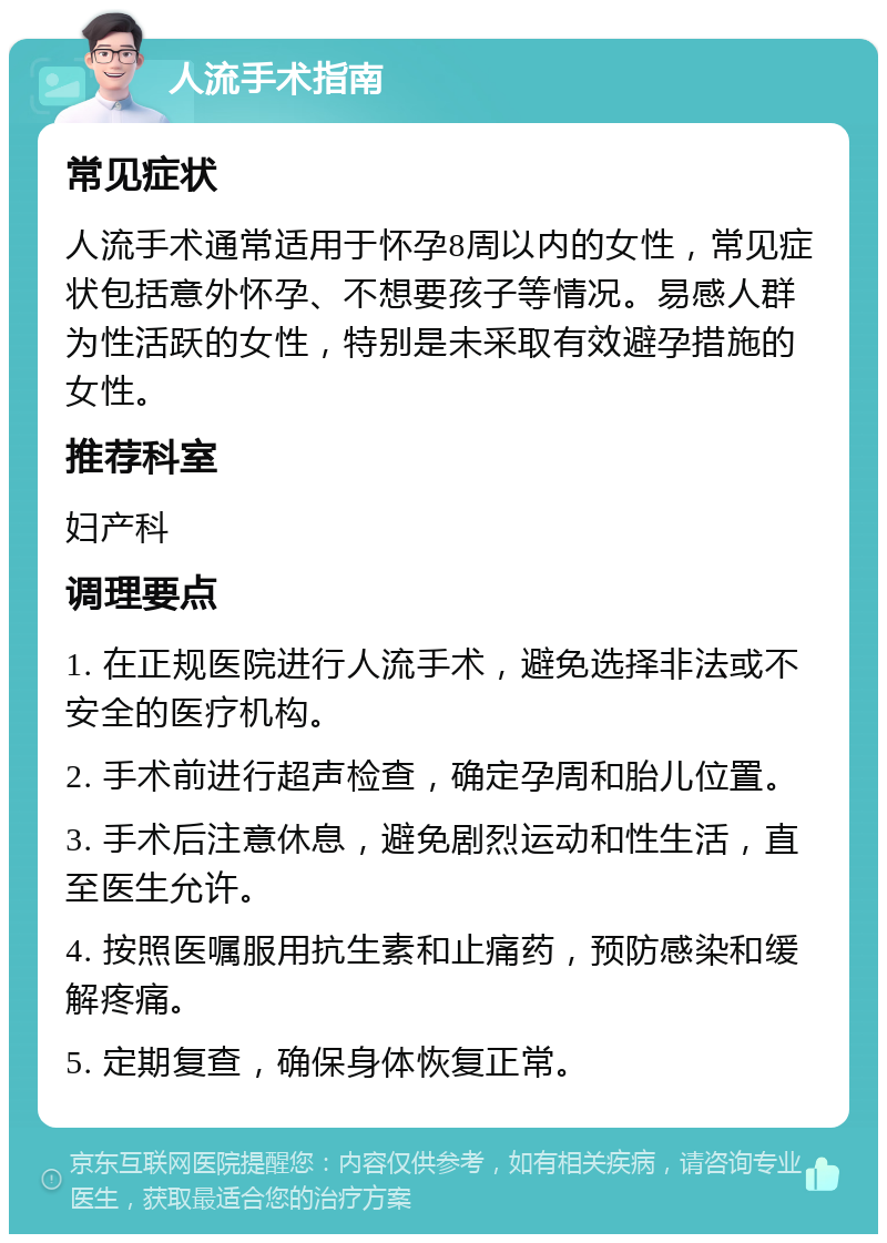 人流手术指南 常见症状 人流手术通常适用于怀孕8周以内的女性，常见症状包括意外怀孕、不想要孩子等情况。易感人群为性活跃的女性，特别是未采取有效避孕措施的女性。 推荐科室 妇产科 调理要点 1. 在正规医院进行人流手术，避免选择非法或不安全的医疗机构。 2. 手术前进行超声检查，确定孕周和胎儿位置。 3. 手术后注意休息，避免剧烈运动和性生活，直至医生允许。 4. 按照医嘱服用抗生素和止痛药，预防感染和缓解疼痛。 5. 定期复查，确保身体恢复正常。