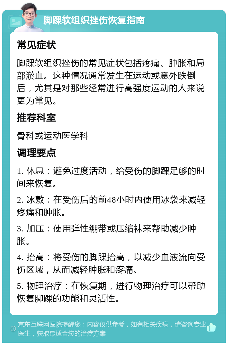 脚踝软组织挫伤恢复指南 常见症状 脚踝软组织挫伤的常见症状包括疼痛、肿胀和局部淤血。这种情况通常发生在运动或意外跌倒后，尤其是对那些经常进行高强度运动的人来说更为常见。 推荐科室 骨科或运动医学科 调理要点 1. 休息：避免过度活动，给受伤的脚踝足够的时间来恢复。 2. 冰敷：在受伤后的前48小时内使用冰袋来减轻疼痛和肿胀。 3. 加压：使用弹性绷带或压缩袜来帮助减少肿胀。 4. 抬高：将受伤的脚踝抬高，以减少血液流向受伤区域，从而减轻肿胀和疼痛。 5. 物理治疗：在恢复期，进行物理治疗可以帮助恢复脚踝的功能和灵活性。