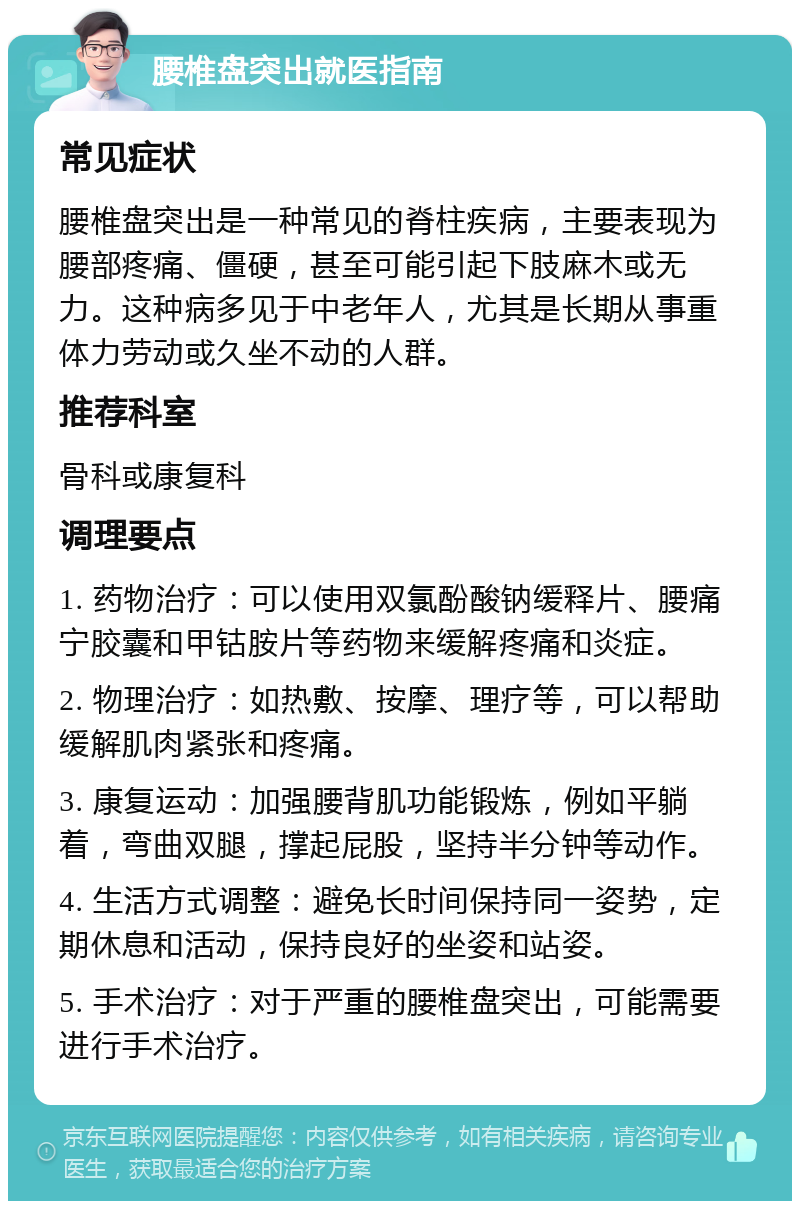 腰椎盘突出就医指南 常见症状 腰椎盘突出是一种常见的脊柱疾病，主要表现为腰部疼痛、僵硬，甚至可能引起下肢麻木或无力。这种病多见于中老年人，尤其是长期从事重体力劳动或久坐不动的人群。 推荐科室 骨科或康复科 调理要点 1. 药物治疗：可以使用双氯酚酸钠缓释片、腰痛宁胶囊和甲钴胺片等药物来缓解疼痛和炎症。 2. 物理治疗：如热敷、按摩、理疗等，可以帮助缓解肌肉紧张和疼痛。 3. 康复运动：加强腰背肌功能锻炼，例如平躺着，弯曲双腿，撑起屁股，坚持半分钟等动作。 4. 生活方式调整：避免长时间保持同一姿势，定期休息和活动，保持良好的坐姿和站姿。 5. 手术治疗：对于严重的腰椎盘突出，可能需要进行手术治疗。