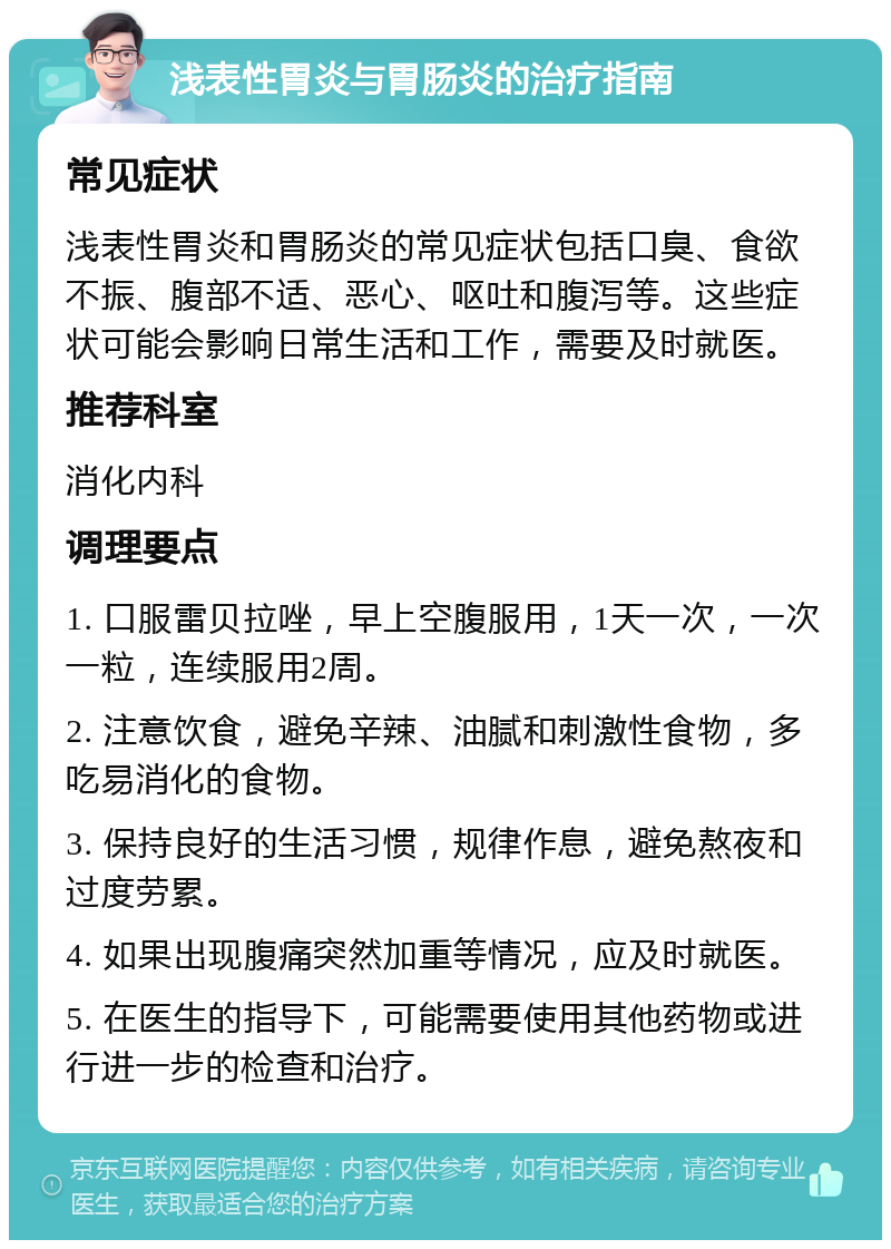 浅表性胃炎与胃肠炎的治疗指南 常见症状 浅表性胃炎和胃肠炎的常见症状包括口臭、食欲不振、腹部不适、恶心、呕吐和腹泻等。这些症状可能会影响日常生活和工作，需要及时就医。 推荐科室 消化内科 调理要点 1. 口服雷贝拉唑，早上空腹服用，1天一次，一次一粒，连续服用2周。 2. 注意饮食，避免辛辣、油腻和刺激性食物，多吃易消化的食物。 3. 保持良好的生活习惯，规律作息，避免熬夜和过度劳累。 4. 如果出现腹痛突然加重等情况，应及时就医。 5. 在医生的指导下，可能需要使用其他药物或进行进一步的检查和治疗。