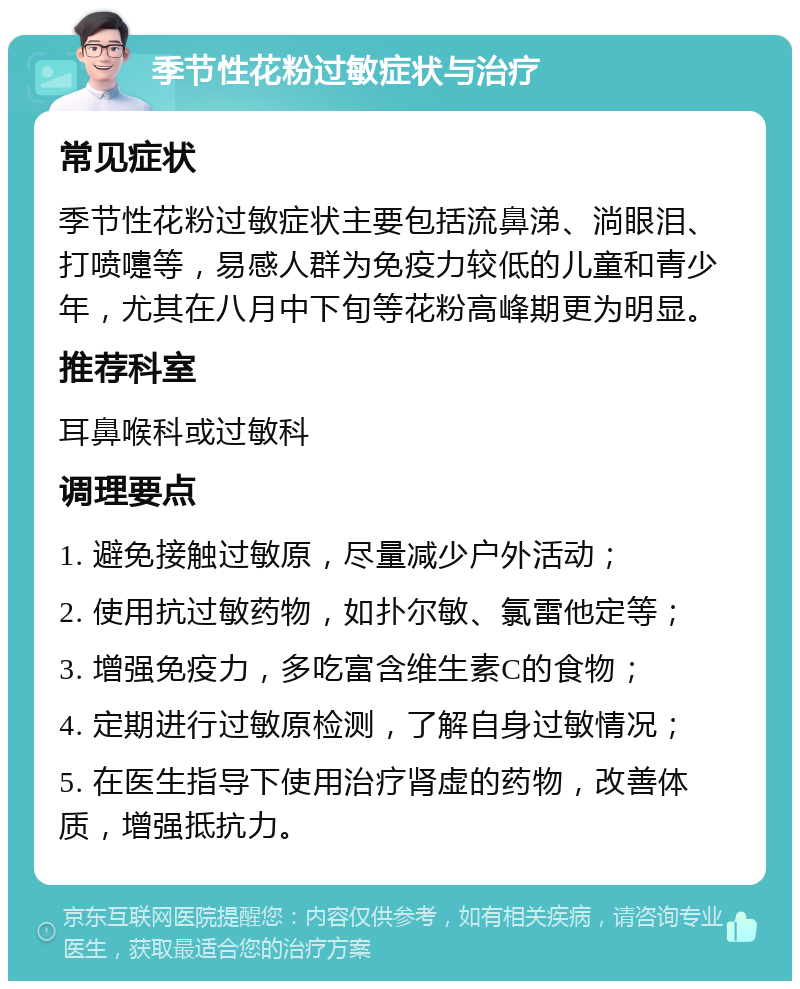 季节性花粉过敏症状与治疗 常见症状 季节性花粉过敏症状主要包括流鼻涕、淌眼泪、打喷嚏等，易感人群为免疫力较低的儿童和青少年，尤其在八月中下旬等花粉高峰期更为明显。 推荐科室 耳鼻喉科或过敏科 调理要点 1. 避免接触过敏原，尽量减少户外活动； 2. 使用抗过敏药物，如扑尔敏、氯雷他定等； 3. 增强免疫力，多吃富含维生素C的食物； 4. 定期进行过敏原检测，了解自身过敏情况； 5. 在医生指导下使用治疗肾虚的药物，改善体质，增强抵抗力。