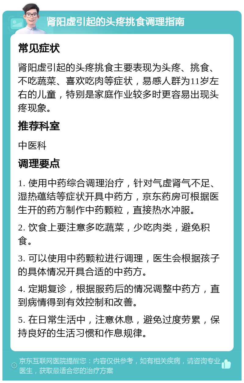 肾阳虚引起的头疼挑食调理指南 常见症状 肾阳虚引起的头疼挑食主要表现为头疼、挑食、不吃蔬菜、喜欢吃肉等症状，易感人群为11岁左右的儿童，特别是家庭作业较多时更容易出现头疼现象。 推荐科室 中医科 调理要点 1. 使用中药综合调理治疗，针对气虚肾气不足、湿热蕴结等症状开具中药方，京东药房可根据医生开的药方制作中药颗粒，直接热水冲服。 2. 饮食上要注意多吃蔬菜，少吃肉类，避免积食。 3. 可以使用中药颗粒进行调理，医生会根据孩子的具体情况开具合适的中药方。 4. 定期复诊，根据服药后的情况调整中药方，直到病情得到有效控制和改善。 5. 在日常生活中，注意休息，避免过度劳累，保持良好的生活习惯和作息规律。