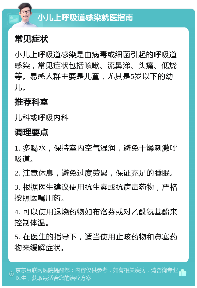 小儿上呼吸道感染就医指南 常见症状 小儿上呼吸道感染是由病毒或细菌引起的呼吸道感染，常见症状包括咳嗽、流鼻涕、头痛、低烧等。易感人群主要是儿童，尤其是5岁以下的幼儿。 推荐科室 儿科或呼吸内科 调理要点 1. 多喝水，保持室内空气湿润，避免干燥刺激呼吸道。 2. 注意休息，避免过度劳累，保证充足的睡眠。 3. 根据医生建议使用抗生素或抗病毒药物，严格按照医嘱用药。 4. 可以使用退烧药物如布洛芬或对乙酰氨基酚来控制体温。 5. 在医生的指导下，适当使用止咳药物和鼻塞药物来缓解症状。