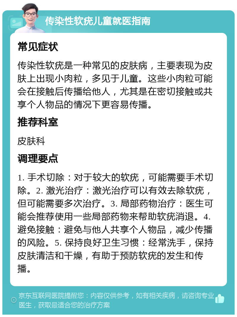 传染性软疣儿童就医指南 常见症状 传染性软疣是一种常见的皮肤病，主要表现为皮肤上出现小肉粒，多见于儿童。这些小肉粒可能会在接触后传播给他人，尤其是在密切接触或共享个人物品的情况下更容易传播。 推荐科室 皮肤科 调理要点 1. 手术切除：对于较大的软疣，可能需要手术切除。2. 激光治疗：激光治疗可以有效去除软疣，但可能需要多次治疗。3. 局部药物治疗：医生可能会推荐使用一些局部药物来帮助软疣消退。4. 避免接触：避免与他人共享个人物品，减少传播的风险。5. 保持良好卫生习惯：经常洗手，保持皮肤清洁和干燥，有助于预防软疣的发生和传播。