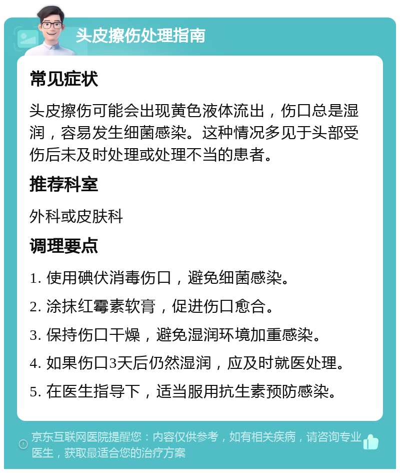 头皮擦伤处理指南 常见症状 头皮擦伤可能会出现黄色液体流出，伤口总是湿润，容易发生细菌感染。这种情况多见于头部受伤后未及时处理或处理不当的患者。 推荐科室 外科或皮肤科 调理要点 1. 使用碘伏消毒伤口，避免细菌感染。 2. 涂抹红霉素软膏，促进伤口愈合。 3. 保持伤口干燥，避免湿润环境加重感染。 4. 如果伤口3天后仍然湿润，应及时就医处理。 5. 在医生指导下，适当服用抗生素预防感染。