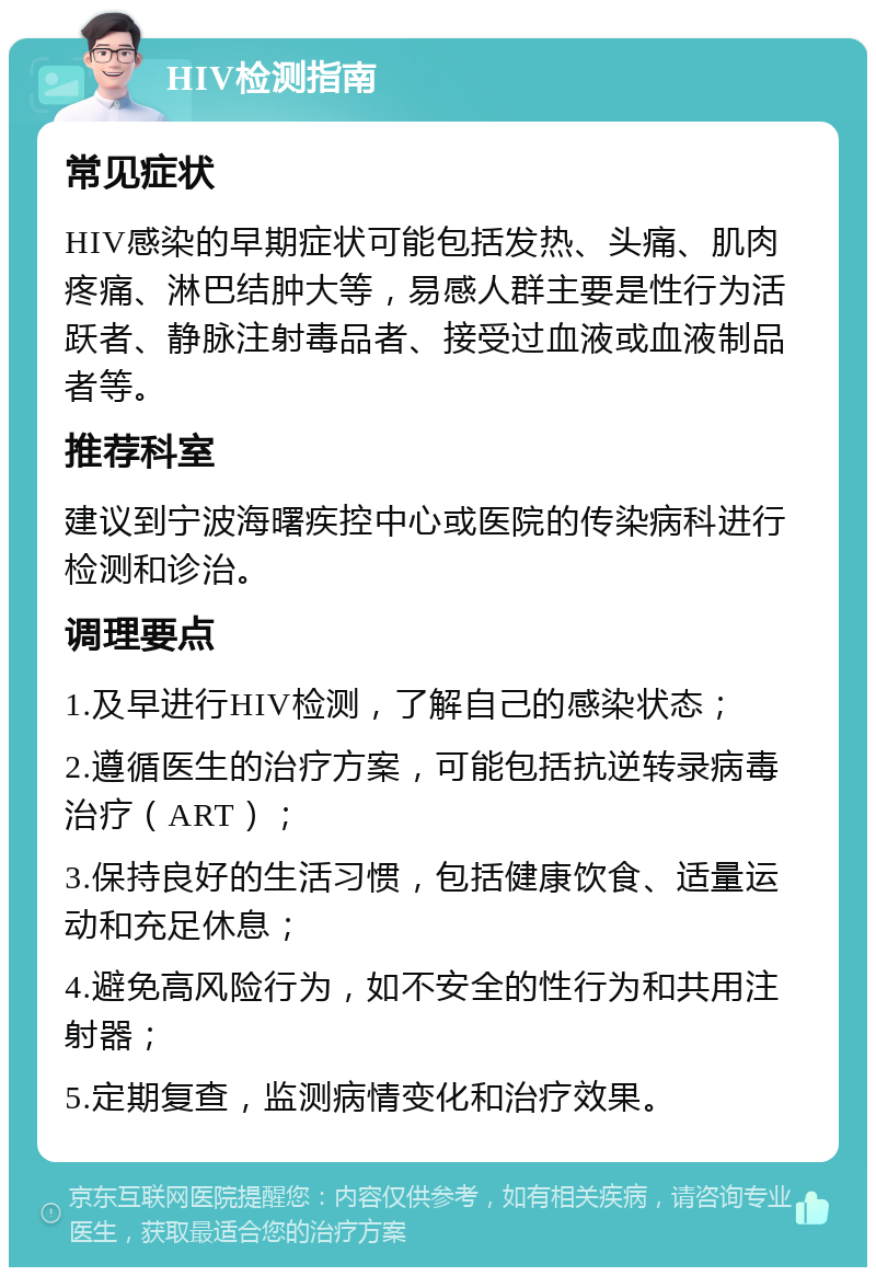 HIV检测指南 常见症状 HIV感染的早期症状可能包括发热、头痛、肌肉疼痛、淋巴结肿大等，易感人群主要是性行为活跃者、静脉注射毒品者、接受过血液或血液制品者等。 推荐科室 建议到宁波海曙疾控中心或医院的传染病科进行检测和诊治。 调理要点 1.及早进行HIV检测，了解自己的感染状态； 2.遵循医生的治疗方案，可能包括抗逆转录病毒治疗（ART）； 3.保持良好的生活习惯，包括健康饮食、适量运动和充足休息； 4.避免高风险行为，如不安全的性行为和共用注射器； 5.定期复查，监测病情变化和治疗效果。