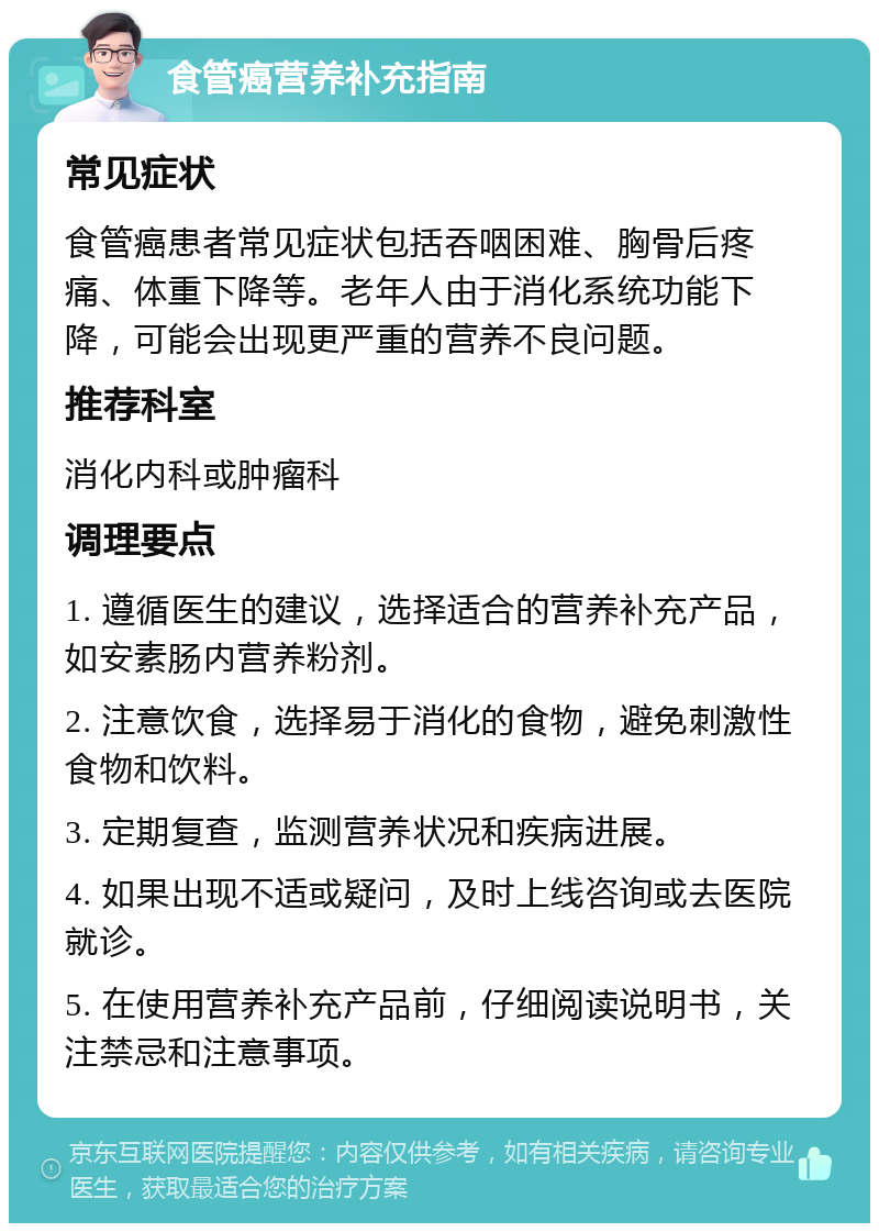 食管癌营养补充指南 常见症状 食管癌患者常见症状包括吞咽困难、胸骨后疼痛、体重下降等。老年人由于消化系统功能下降，可能会出现更严重的营养不良问题。 推荐科室 消化内科或肿瘤科 调理要点 1. 遵循医生的建议，选择适合的营养补充产品，如安素肠内营养粉剂。 2. 注意饮食，选择易于消化的食物，避免刺激性食物和饮料。 3. 定期复查，监测营养状况和疾病进展。 4. 如果出现不适或疑问，及时上线咨询或去医院就诊。 5. 在使用营养补充产品前，仔细阅读说明书，关注禁忌和注意事项。