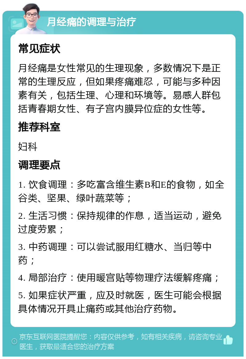 月经痛的调理与治疗 常见症状 月经痛是女性常见的生理现象，多数情况下是正常的生理反应，但如果疼痛难忍，可能与多种因素有关，包括生理、心理和环境等。易感人群包括青春期女性、有子宫内膜异位症的女性等。 推荐科室 妇科 调理要点 1. 饮食调理：多吃富含维生素B和E的食物，如全谷类、坚果、绿叶蔬菜等； 2. 生活习惯：保持规律的作息，适当运动，避免过度劳累； 3. 中药调理：可以尝试服用红糖水、当归等中药； 4. 局部治疗：使用暖宫贴等物理疗法缓解疼痛； 5. 如果症状严重，应及时就医，医生可能会根据具体情况开具止痛药或其他治疗药物。