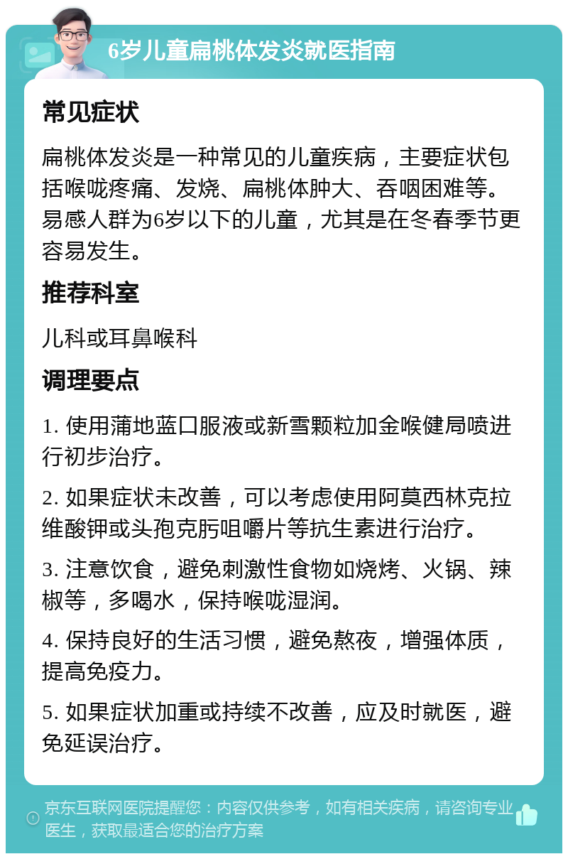 6岁儿童扁桃体发炎就医指南 常见症状 扁桃体发炎是一种常见的儿童疾病，主要症状包括喉咙疼痛、发烧、扁桃体肿大、吞咽困难等。易感人群为6岁以下的儿童，尤其是在冬春季节更容易发生。 推荐科室 儿科或耳鼻喉科 调理要点 1. 使用蒲地蓝口服液或新雪颗粒加金喉健局喷进行初步治疗。 2. 如果症状未改善，可以考虑使用阿莫西林克拉维酸钾或头孢克肟咀嚼片等抗生素进行治疗。 3. 注意饮食，避免刺激性食物如烧烤、火锅、辣椒等，多喝水，保持喉咙湿润。 4. 保持良好的生活习惯，避免熬夜，增强体质，提高免疫力。 5. 如果症状加重或持续不改善，应及时就医，避免延误治疗。