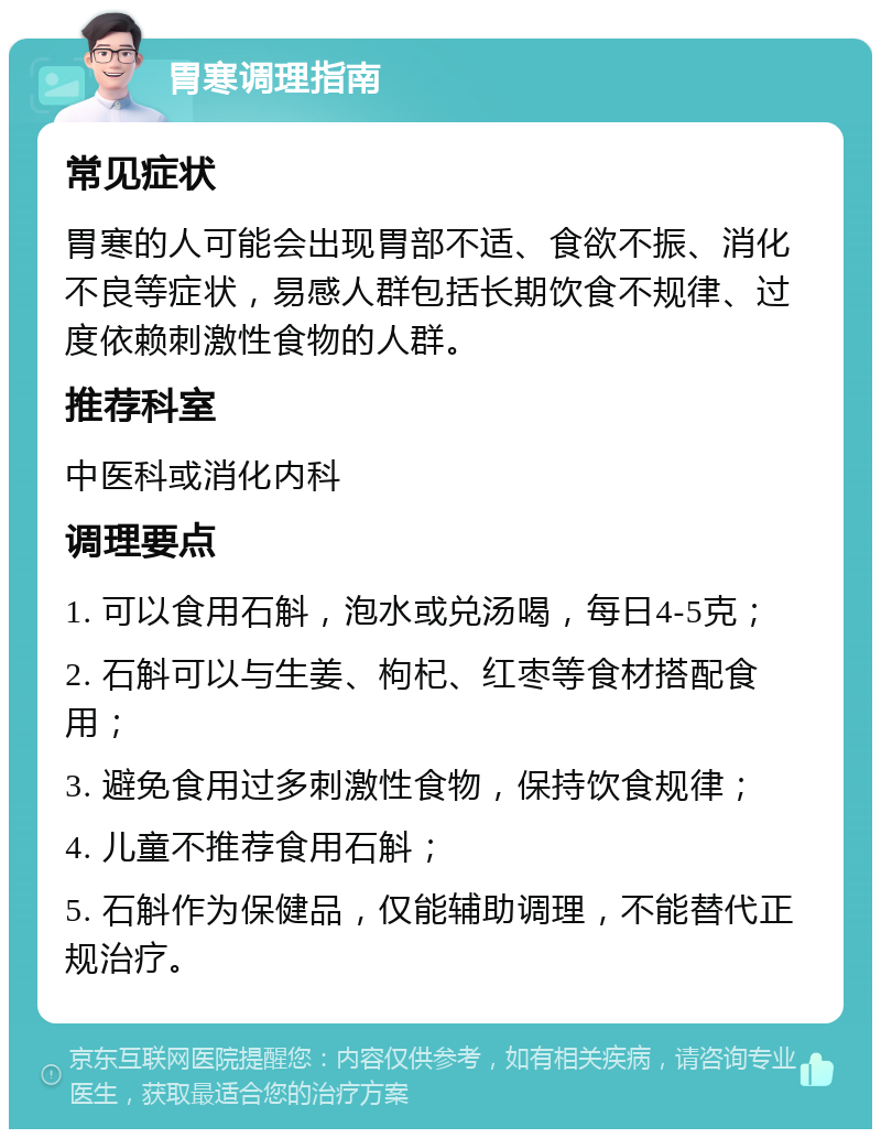 胃寒调理指南 常见症状 胃寒的人可能会出现胃部不适、食欲不振、消化不良等症状，易感人群包括长期饮食不规律、过度依赖刺激性食物的人群。 推荐科室 中医科或消化内科 调理要点 1. 可以食用石斛，泡水或兑汤喝，每日4-5克； 2. 石斛可以与生姜、枸杞、红枣等食材搭配食用； 3. 避免食用过多刺激性食物，保持饮食规律； 4. 儿童不推荐食用石斛； 5. 石斛作为保健品，仅能辅助调理，不能替代正规治疗。