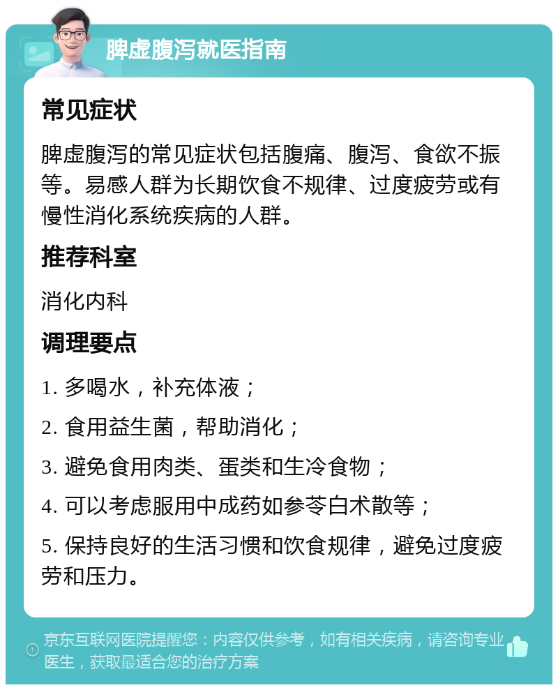 脾虚腹泻就医指南 常见症状 脾虚腹泻的常见症状包括腹痛、腹泻、食欲不振等。易感人群为长期饮食不规律、过度疲劳或有慢性消化系统疾病的人群。 推荐科室 消化内科 调理要点 1. 多喝水，补充体液； 2. 食用益生菌，帮助消化； 3. 避免食用肉类、蛋类和生冷食物； 4. 可以考虑服用中成药如参苓白术散等； 5. 保持良好的生活习惯和饮食规律，避免过度疲劳和压力。