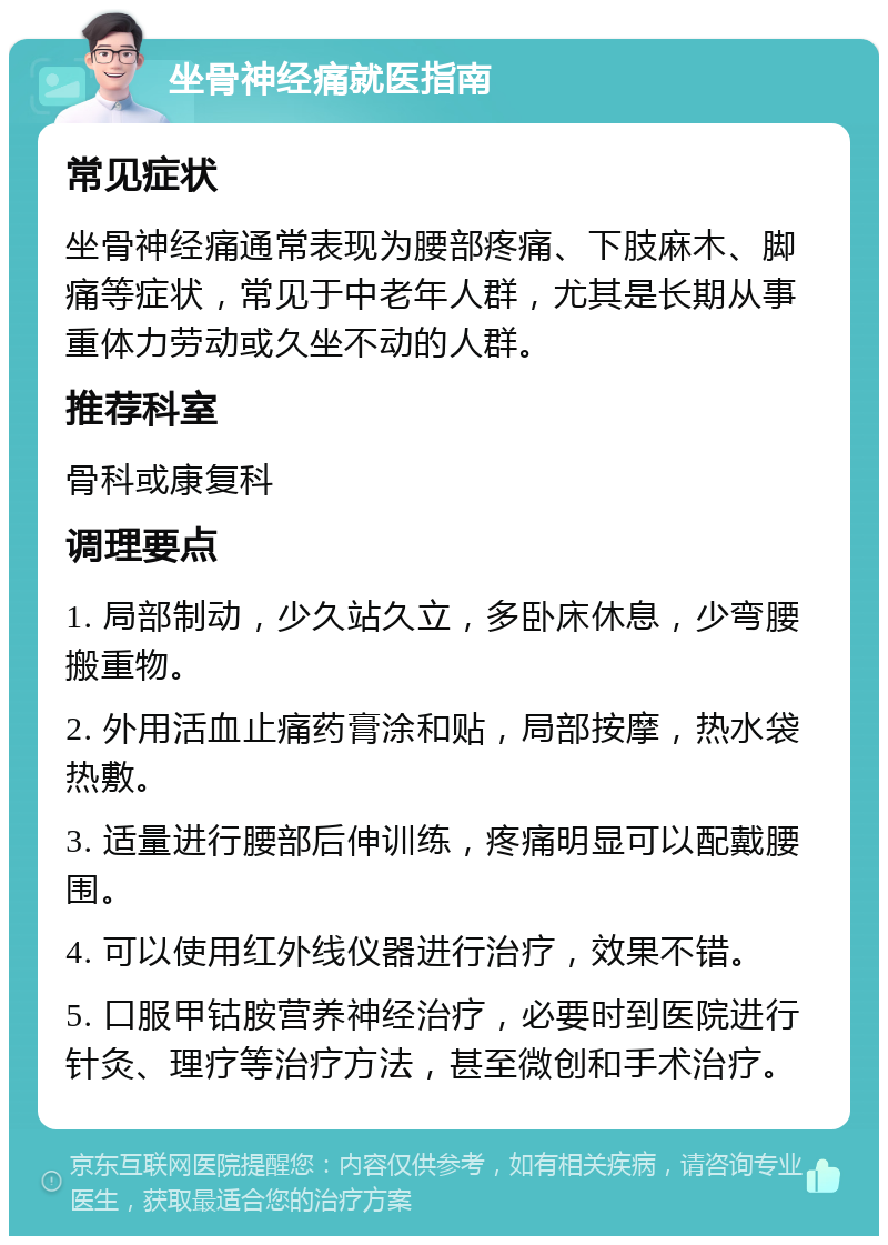 坐骨神经痛就医指南 常见症状 坐骨神经痛通常表现为腰部疼痛、下肢麻木、脚痛等症状，常见于中老年人群，尤其是长期从事重体力劳动或久坐不动的人群。 推荐科室 骨科或康复科 调理要点 1. 局部制动，少久站久立，多卧床休息，少弯腰搬重物。 2. 外用活血止痛药膏涂和贴，局部按摩，热水袋热敷。 3. 适量进行腰部后伸训练，疼痛明显可以配戴腰围。 4. 可以使用红外线仪器进行治疗，效果不错。 5. 口服甲钴胺营养神经治疗，必要时到医院进行针灸、理疗等治疗方法，甚至微创和手术治疗。